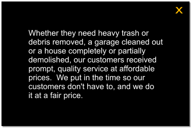 Whether they need heavy trash or debris removed, a garage cleaned out or a house completely or partially demolished, our customers received prompt, quality service at affordable prices.  We put in the time so our customers don't have to, and we do  it at a fair price. x
